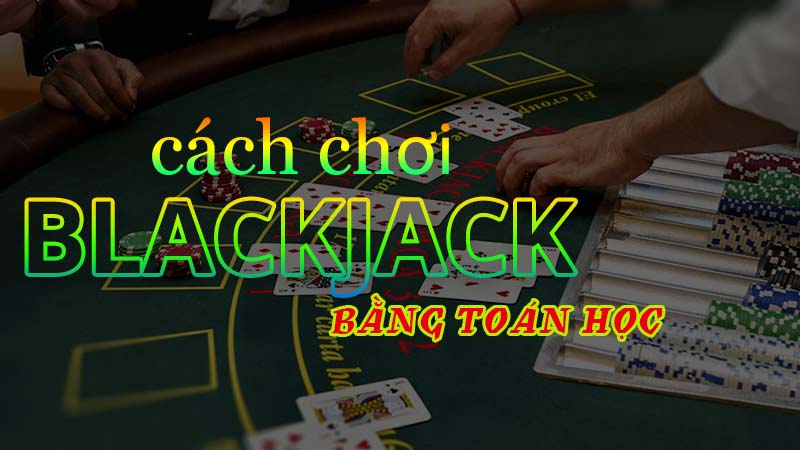 Cách chơi blackjack bằng toán học hiệu quả